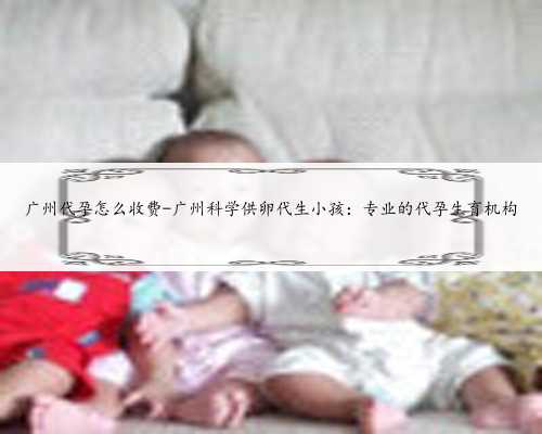 广州代孕怎么收费-广州科学供卵代生小孩：专业的代孕生育机构