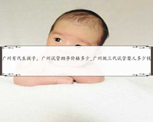 广州有代生孩子，广州试管助孕价格多少_广州做三代试管婴儿多少钱