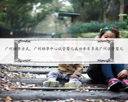 广州助孕方式，广州助孕中心试管婴儿成功率有多高广州试管婴儿