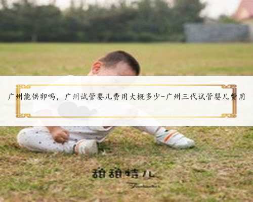 广州能供卵吗，广州试管婴儿费用大概多少-广州三代试管婴儿费用
