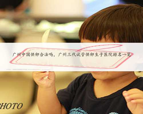广州中国供卵合法吗，广州三代试管供卵生子医院排名一览