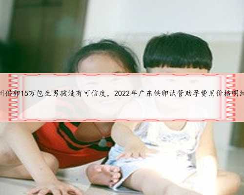 广州供卵15万包生男孩没有可信度，2022年广东供卵试管助孕费用价格明细表
